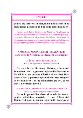 C M
                                                                     Y K




                             APOLISUL

      pentru ale tuturor sfin]ilor, s ne miluiasc [i s ne
      mântuiasc pe noi ca un bun [i de oameni iubitor.
         Facem acest lucru deoarece nu Na[terea Nsctoarei de
      Dumnezeu, nici Intrarea sau Adormirea ei o chemm spre rug-
      ciune ctre Dumnezeu, ci pe `ns[i Preasfânta Nsctoarea de
      Dumnezeu. Asemenea nici pomenirea sau mutarea sfin]ilor nu o
      aducem spre rugciune ctre Dumnezeu, ci pe sfin]ii `n[i[i.



          APOLISUL PRAZNICELOR ~MP|R|TE{TI
       care se zic la Vecernie, la Utrenie [i la Liturghie

                   LA ~N|L}AREA SFINTEI CRUCI
                 (de la 14 septembrie p=n la Odovanie)

         Cel ce a `nviat din mor]i, Hristos, Adevratul
      Dumnezeul nostru, pentru rugciunile Preacuratei
      Maicii Sale, cu puterea Cinstitei [i de via] fc-
      toarei Cruci [i pentru rugciunile tuturor sfin]ilor,
      s ne miluiasc [i s ne m=ntuiasc pe noi, ca un
      bun [i de oameni iubitor.
       LA NA{TEREA DOMNULUI NOSTRU IISUS HRISTOS
              (de la 25 decembrie p=n la Odovanie)
        Cel ce `n pe[ter S-a nscut [i `n iesle S-a culcat,
      pentru mântuirea noastr, Hristos, Adevratul
      Dumnezeul nostru, pentru rugciunile Preacuratei
                                  371
C M
Y K
 