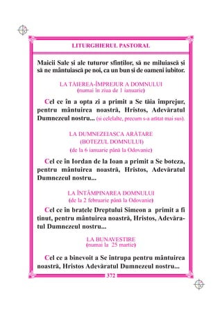 C M
Y K




                    LITURGHIERUL PASTORAL

      Maicii Sale [i ale tuturor sfin]ilor, s ne miluiasc [i
      s ne mântuiasc pe noi, ca un bun [i de oameni iubitor.

               LA T|IEREA-~MPREJUR A DOMNULUI
                    (numai `n ziua de 1 ianuarie)
        Cel ce `n a opta zi a primit a Se tia `mprejur,
      pentru mântuirea noastr, Hristos, Adevratul
      Dumnezeul nostru... ([i celelalte, precum s-a artat mai sus).

                   LA DUMNEZEIASCA AR|TARE
                        (BOTEZUL DOMNULUI)
                   (de la 6 ianuarie p=n la Odovanie)
        Cel ce `n Iordan de la Ioan a primit a Se boteza,
      pentru mântuirea noastr, Hristos, Adevratul
      Dumnezeul nostru...

                  LA ~NTÂMPINAREA DOMNULUI
                  (de la 2 februarie p=n la Odovanie)
         Cel ce `n bra]ele Dreptului Simeon a primit a fi
      ]inut, pentru mântuirea noastr, Hristos, Adevra-
      tul Dumnezeul nostru...
                          LA BUNAVESTIRE
                          (numai la 25 martie)

        Cel ce a binevoit a Se `ntrupa pentru mântuirea
      noastr, Hristos Adevratul Dumnezeul nostru...
                                   372
                                                                       C M
                                                                       Y K
 