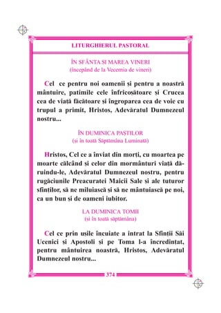 C M
Y K




                  LITURGHIERUL PASTORAL

                   ~N SFÂNTA {I MAREA VINERI
                  (`ncepând de la Vecernia de vineri)

         Cel ce pentru noi oamenii [i pentru a noastr
      mântuire, patimile cele `nfrico[toare [i Crucea
      cea de via] fctoare [i `ngroparea cea de voie cu
      trupul a primit, Hristos, Adevratul Dumnezeul
      nostru...

                      ~N DUMINICA PA{TILOR
                   ([i `n toat Sptmâna Luminat)

         Hristos, Cel ce a `nviat din mor]i, cu moartea pe
      moarte clcând [i celor din morm=nturi via] d-
      ruindu-le, Adevratul Dumnezeul nostru, pentru
      rugciunile Preacuratei Maicii Sale [i ale tuturor
      sfin]ilor, s ne miluiasc [i s ne mântuiasc pe noi,
      ca un bun [i de oameni iubitor.
                       LA DUMINICA TOMII
                        ([i `n toat sptmâna)

        Cel ce prin u[ile `ncuiate a intrat la Sfin]ii Si
      Ucenici [i Apostoli [i pe Toma l-a `ncredin]at,
      pentru mântuirea noastr, Hristos, Adevratul
      Dumnezeul nostru...

                                 374
                                                               C M
                                                               Y K
 