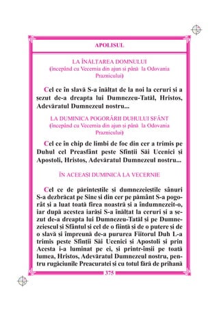 C M
                                                                    Y K




                             APOLISUL

                    LA ~N|L}AREA DOMNULUI
           (`ncepând cu Vecernia din ajun [i pân la Odovania
                              Praznicului)

         Cel ce `n slav S-a `nl]at de la noi la ceruri [i a
      [ezut de-a dreapta lui Dumnezeu-Tatl, Hristos,
      Adevratul Dumnezeul nostru...
           LA DUMINICA POGORÂRII DUHULUI SFÂNT
           (`ncepând cu Vecernia din ajun [i pân la Odovania
                              Praznicului)
        Cel ce `n chip de limbi de foc din cer a trimis pe
      Duhul cel Preasfânt peste Sfin]ii Si Ucenici [i
      Apostoli, Hristos, Adevratul Dumnezeul nostru...

               ~N ACEEA{I DUMINIC| LA VECERNIE

         Cel ce de printe[tile [i dumnezeie[tile sânuri
      S-a dezbrcat pe Sine [i din cer pe pmânt S-a pogo-
      rât [i a luat toat firea noastr [i a `ndumnezeit-o,
      iar dup acestea iar[i S-a `nl]at la ceruri [i a [e-
      zut de-a dreapta lui Dumnezeu-Tatl [i pe Dumne-
      zeiescul [i Sfântul [i cel de o fiin] [i de o putere [i de
      o slav [i `mpreun de-a pururea Fiitorul Duh L-a
      trimis peste Sfin]ii Si Ucenici [i Apostoli [i prin
      Acesta i-a luminat pe ei, [i printr-`n[ii pe toat
      lumea, Hristos, Adevratul Dumnezeul nostru, pen-
      tru rugciunile Preacuratei [i cu totul fr de prihan
                                  375
C M
Y K
 
