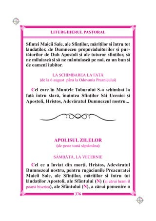 C M
Y K




                   LITURGHIERUL PASTORAL

      Sfintei Maicii Sale, ale Sfin]ilor, mri]ilor [i `ntru tot
      luda]ilor, de Dumnezeu propovduitorilor [i pur-
      ttorilor de Duh Apostoli [i ale tuturor sfin]ilor, s
      ne miluiasc [i s ne mântuiasc pe noi, ca un bun [i
      de oameni iubitor.

                     LA SCHIMBAREA LA FA}|
             (de la 6 august pân la Odovania Praznicului)

         Cel care `n Muntele Taborului S-a schimbat la
      fa] `ntru slav, `naintea Sfin]ilor Si Ucenici [i
      Apostoli, Hristos, Adevratul Dumnezeul nostru...




                     APOLISUL ZILELOR
                      (de peste toat sptmâna)

                     SÂMB|T|, LA VECERNIE
         Cel ce a `nviat din mor]i, Hristos, Adevratul
      Dumnezeul nostru, pentru rugciunile Preacuratei
      Maicii Sale, ale Sfin]ilor, mri]ilor [i `ntru tot
      luda]ilor Apostoli, ale Sfântului (N) (al crui hram `l
      poart biserica), ale Sfântului (N), a crui pomenire o
                                 376
                                                                   C M
                                                                   Y K
 