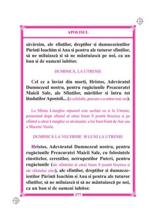 C M
                                                                            Y K




                                APOLISUL

      svâr[im, ale sfin]ilor, drep]ilor [i dumnezeie[tilor
      Prin]i Ioachim [i Ana [i pentru ale tuturor sfin]ilor,
      s ne miluiasc [i s ne mântuiasc pe noi, ca un
      bun [i de oameni iubitor.

                        DUMINIC|, LA UTRENIE

         Cel ce a `nviat din mor]i, Hristos, Adevratul
      Dumnezeul nostru, pentru rugciunile Preacuratei
      Maicii Sale, ale Sfin]ilor, mri]ilor [i `ntru tot
      luda]ilor Apostoli... ([i celelalte, precum s-a artat mai sus).

         La Sfânta Liturghie otpustul este acela[i ca [i la Utrenie,
      pomenind dup sfântul al crui hram `l poart biserica [i pe
      sfântul a crui Liturghie se svâr[e[te: a lui Ioan Gur de Aur sau
      a Marelui Vasile.

          DUMINIC| LA VECERNIE {I LUNI LA UTRENIE

         Hristos, Adevratul Dumnezeul nostru, pentru
      rugciunile Preacuratei Maicii Sale, cu folosin]ele
      cinstitelor, cere[tilor, netrupe[tilor Puteri, pentru
      rugciunile (ale sfântului al crui hram `l poart biserica [i
      ale sfântului zilei), ale sfin]ilor, drep]ilor [i dumneze-
      ie[tilor Prin]i Ioachim [i Ana [i pentru ale tuturor
      sfin]ilor, s ne miluiasc [i s ne mântuiasc pe noi,
      ca un bun [i de oameni iubitor.
                                     377
C M
Y K
 