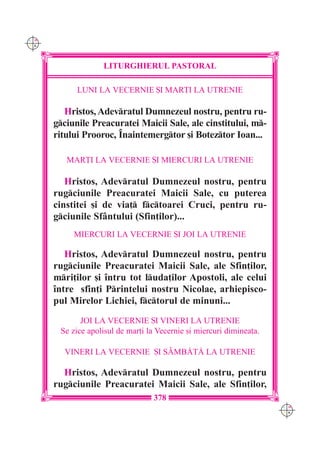 C M
Y K




                   LITURGHIERUL PASTORAL

            LUNI LA VECERNIE {I MAR}I LA UTRENIE

         Hristos, Adevratul Dumnezeul nostru, pentru ru-
      gciunile Preacuratei Maicii Sale, ale cinstitului, m-
      ritului Prooroc, ~naintemergtor [i Boteztor Ioan...

         MAR}I LA VECERNIE {I MIERCURI LA UTRENIE

         Hristos, Adevratul Dumnezeul nostru, pentru
      rugciunile Preacuratei Maicii Sale, cu puterea
      cinstitei [i de via] fctoarei Cruci, pentru ru-
      gciunile Sfântului (Sfin]ilor)...
           MIERCURI LA VECERNIE {I JOI LA UTRENIE

         Hristos, Adevratul Dumnezeul nostru, pentru
      rugciunile Preacuratei Maicii Sale, ale Sfin]ilor,
      mri]ilor [i `ntru tot luda]ilor Apostoli, ale celui
      `ntre sfin]i Printelui nostru Nicolae, arhiepisco-
      pul Mirelor Lichiei, fctorul de minuni...
             JOI LA VECERNIE {I VINERI LA UTRENIE
       Se zice apolisul de mar]i la Vecernie [i miercuri diminea]a.

        VINERI LA VECERNIE {I SÂMB|T| LA UTRENIE

        Hristos, Adevratul Dumnezeul nostru, pentru
      rugciunile Preacuratei Maicii Sale, ale Sfin]ilor,
                                   378
                                                                      C M
                                                                      Y K
 