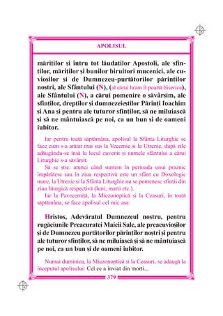 C M
                                                                           Y K




                                APOLISUL

      mri]ilor [i `ntru tot luda]ilor Apostoli, ale sfin-
      ]ilor, mri]ilor [i bunilor biruitori mucenici, ale cu-
      vio[ilor [i de Dumnezeu-purttorilor prin]ilor
      no[tri, ale Sfântului (N), (al crui hram `l poart biserica),
      ale Sfântului (N), a crui pomenire o svâr[im, ale
      sfin]ilor, drep]ilor [i dumnezeie[tilor Prin]i Ioachim
      [i Ana [i pentru ale tuturor sfin]ilor, s ne miluiasc
      [i s ne mântuiasc pe noi, ca un bun [i de oameni
      iubitor.
         Iar pentru toat sptmâna, apolisul la Sfânta Liturghie se
      face cum s-a artat mai sus la Vecernie [i la Utrenie, dup zile
      adugându-se `ns la locul cuvenit [i numele sfântului a crui
      Liturghie s-a svâr[it.
         S se [tie: atunci c=nd suntem `n perioada unui praznic
      `mprtesc sau `n ziua respectiv este un sf=nt cu Doxologie
      mare, la Utrenie [i la Sf=nta Liturghie nu se pomenesc sfin]ii din
      ziua liturgic respectiv (luni, mar]i etc.).
         Iar la Pavecerni], la Miezonoptic [i la Ceasuri, `n toat
      sptmâna, se face apolisul cel mic a[a:

          Hristos, Adevratul Dumnezeul nostru, pentru
      rugciunile Preacuratei Maicii Sale, ale preacuvio[ilor
      [i de Dumnezeu purttorilor prin]ilor no[tri [i pentru
      ale tuturor sfin]ilor, s ne miluiasc [i s ne mântuiasc
      pe noi, ca un bun [i de oameni iubitor.
         Numai duminica, la Miezonoptic [i la Ceasuri, se adaug la
      `nceputul apolisului: Cel ce a `nviat din mor]i...
                                     379
C M
Y K
 
