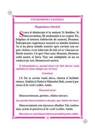 C M
Y K




                    LITURGHIERUL PASTORAL

                        Rugciunea Intrrii


        S    eara [i diminea]a [i la amiaz Te ludm, Te
             binecuvântm, ~]i mul]umim [i ne rugm }ie,
      Stpâne al tuturor, Iubitorule de oameni, Doamne.
      ~ndrepteaz rugciunea noastr ca tmâia `naintea
      Ta [i nu pleca inimile noastre spre cuvinte sau cu-
      gete viclene, ci ne izbve[te de to]i cei ce vâneaz su-
      fletele noastre. C spre Tine sunt, Doamne, Doamne,
      ochii no[tri, [i `ntru Tine am ndjduit; s nu ne
      ru[inezi pe noi, Dumnezeul nostru.
         {i `ndreptându-se, preotul (dac este fr diacon, mut
      cdelni]a `n mâna stâng) zice tot `ncet
                                Ecfonisul:
         C }ie se cuvine toat slava, cinstea [i `nchin-
      ciunea, Tatlui [i Fiului [i Sfântului Duh, acum [i pu-
      rurea [i `n vecii vecilor. Amin.
                             Diaconul, `ncet:

        Binecuvinteaz, printe, sfânta intrare.
      Iar preotul, binecuvântând cu dreapta, spre rsrit zice `ncet:

        Binecuvântat este intrarea sfin]ilor Ti, totdea-
      una, acum [i pururea [i `n vecii vecilor. Amin.
        Diaconul cere apoi binecuv=ntarea preotului pentru cdire.
                                    38
                                                                        C M
                                                                        Y K
 