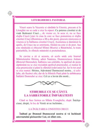 C M
Y K




                      LITURGHIERUL PASTORAL

         Vineri seara la Vecernie [i sâmbt la Utrenie, precum [i la
      Liturghie nu se cade a zice la otpust: Cu puterea cinstitei [i de
      via] fctoarei Cruci..., de vreme ce, `n acea zi, nu se face
      slujba Crucii [cci `n ziua `n care se face pomenirea [i slujba
      cinstitei Cruci (Duminica a III-a din post), precum miercurea [i
      vinerea [i la ~nl]area cinstitei Cruci]. Asemenea [i duminic la
      apolis, de Cruce nu se aminte[te, fiindc nu este zi de post. A[a
      este rânduiala [i obiceiul Sfintei Biserici a Rsritului, la toate
      patriarhiile, `n sfintele mnstiri [i pretutindenea.

          Se cuvine a [ti [i aceasta, c acolo unde este hramul
      Mântuitorului Hristos, adic Na[terea, Dumnezeiasca Artare
      (Botezul Domnului), ~nl]area sau celelalte, la apolisul de peste
      sptmân nu se zice niciodat apolisul praznicului, ci numai `n
      ziua praznicului [i pân la sfâr[itul (odovania) lui. Iar `n tot anul
      se zice numai: Hristos, Adevratul Dumnezeul nostru... [i cele-
      lalte, ale fiecrei zile; dar de la Sfintele Pa[ti pân la srbtoarea
      ~nl]rii Domnului se zice: Cel ce a `nviat din mor]i...




                 STIHURILE CE SE CÂNT|
              LA S|RB|TORILE ~MP|R|TE{TI
         Când se face Ie[irea cu Sfânta Evanghelie, dup: ~n]elep-
      ciune, drep]i, `n loc de Veni]i s ne `nchinm...

                   LA ~N|L}AREA CINSTITEI CRUCI
         ~nl]a]i pe Domnul Dumnezeul nostru [i v `nchina]i
      a[ternutului picioarelor Lui, c sfânt este.
                                      380
                                                                               C M
                                                                               Y K
 