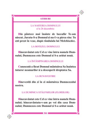 C M
                                                            Y K




                           STIHURI

                   LA NA{TEREA DOMNULUI
                       [i la 26 decembrie:

         Din pântece mai `nainte de luceafr Te-am
      nscut. Juratu-S-a Domnul [i nu-I va prea ru: Tu
      e[ti preot `n veac, dup rânduiala lui Melchisedec.
                   LA BOTEZUL DOMNULUI

        Binecuvântat este Cel ce vine `ntru numele Dom-
      nului, Dumnezeu este Domnul [i S-a artat nou.
                LA ~NTÂMPINAREA DOMNULUI

         Cunoscut a fcut Domnul mântuirea Sa `naintea
      tuturor neamurilor [i a descoperit dreptatea Sa.

                       LA BUNAVESTIRE

        Binevesti]i din zi `n zi mântuirea Dumnezeului
      nostru.

           LA DUMINICA STÂLP|RILOR (FLORIILOR)

        Binecuvântat este Cel ce vine `ntru numele Dom-
      nului; binecuvântatu-v-am pe voi din casa Dom-
      nului; Dumnezeu este Domnul [i S-a artat nou.

                             381
C M
Y K
 