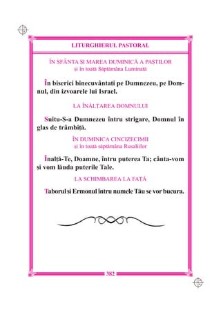 C M
Y K




                 LITURGHIERUL PASTORAL

          ~N SFÂNTA {I MAREA DUMINIC| A PA{TILOR
                  [i `n toat Sptmâna Luminat

        ~n biserici binecuvânta]i pe Dumnezeu, pe Dom-
      nul, din izvoarele lui Israel.

                  LA ~N|L}AREA DOMNULUI

         Suitu-S-a Dumnezeu `ntru strigare, Domnul `n
      glas de trâmbi].
                  ~N DUMINICA CINCIZECIMII
                   [i `n toat sptmâna Rusaliilor

         ~nal]-Te, Doamne, `ntru puterea Ta; cânta-vom
      [i vom luda puterile Tale.
                  LA SCHIMBAREA LA FA}|

        Taborul [i Ermonul `ntru numele Tu se vor bucura.




                                382
                                                             C M
                                                             Y K
 