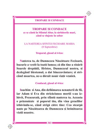 C M
                                                                Y K




                     TROPARE {I CONDACE


                   TROPARE {I CONDACE
           ce se cânt `n Sfântul Altar, la srbtorile mari,
                       când se sluje[te `n sobor


            LA NA{TEREA SFINTEI FECIOARE MARIA
                       (8 Septembrie)

                      Troparul, glasul al 4-lea:


        Na[terea ta, de Dumnezeu Nsctoare Fecioar,
      bucurie a vestit la toat lumea; c din tine a rsrit
      Soarele drept]ii, Hristos, Dumnezeul nostru, [i
      dezlegând blestemul, a dat binecuvântare; [i stri-
      când moartea, ne-a druit nou via] ve[nic.

                      Condacul, glasul al 4-lea:

         Ioachim [i Ana, din defimarea nena[terii de fii,
      iar Adam [i Eva din stricciunea mor]ii s-au iz-
      bvit, Preacurat, prin sfânt na[terea ta. Aceasta
      o prznuie[te [i poporul tu, din vina gre[elilor
      izbvindu-se, când strig ctre tine: Cea stearp
      na[te pe Nsctoarea de Dumnezeu [i hrnitoarea
      vie]ii noastre.


                                  383
C M
Y K
 