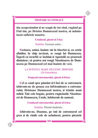 C M
                                                                   Y K




                      TROPARE {I CONDACE

      tu acopermânt [i ne scap de tot rul, rugând pe
      Fiul tu, pe Hristos Dumnezeul nostru, s mântu-
      iasc sufletele noastre.
                      Condacul, glasul al 3-lea:
                       Podobie: Fecioara astzi...

         Fecioara, astzi, `nainte st `n biseric [i, cu cetele
      sfin]ilor, `n chip nevzut, se roag lui Dumnezeu.
      ~ngerii cu ierarhii se `nchin [i Apostolii cu proorocii
      dn]uiesc; c pentru noi roag Nsctoarea de Dum-
      nezeu pe Dumnezeul cel mai `nainte de veci.
             LA SF+NTUL MARE MUCENIC DIMITRIE
                        (26 Octombrie)
                Troparul cutremurului, glasul al 8-lea:

         Cel ce cau]i spre pmânt [i-l faci de se cutremur,
      izbve[te-ne de groaza cea `nfrico[toare a cutremu-
      rului, Hristoase Dumnezeul nostru, [i trimite nou
      milele Tale cele bogate, pentru rugciunile Nsctoa-
      rei de Dumnezeu, Unule, Iubitorule de oameni.
               Condacul cutremurului, glasul al 6-lea:
                      Podobie: Plinind rânduiala...
         Izbve[te-ne, Doamne, pe to]i de cutremurul cel
      greu [i de rnile cele de ne`ndurat, pentru pcatele
                                  385
C M
Y K
 
