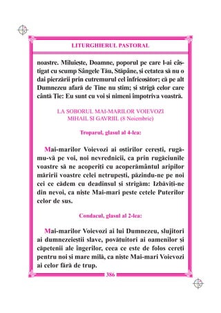C M
Y K




                   LITURGHIERUL PASTORAL

      noastre. Miluie[te, Doamne, poporul pe care l-ai câ[-
      tigat cu scump Sângele Tu, Stpâne, [i cetatea s nu o
      dai pierzrii prin cutremurul cel `nfrico[tor; c pe alt
      Dumnezeu afar de Tine nu [tim; [i strig celor care
      cânt }ie: Eu sunt cu voi [i nimeni `mpotriva voastr.

             LA SOBORUL MAI-MARILOR VOIEVOZI
                MIHAIL {I GAVRIIL (8 Noiembrie)

                      Troparul, glasul al 4-lea:

         Mai-marilor Voievozi ai o[tirilor cere[ti, rug-
      mu-v pe voi, noi nevrednicii, ca prin rugciunile
      voastre s ne acoperi]i cu acoperm=ntul aripilor
      mririi voastre celei netrupe[ti, pzindu-ne pe noi
      cei ce cdem cu deadinsul [i strigm: Izbvi]i-ne
      din nevoi, ca ni[te Mai-mari peste cetele Puterilor
      celor de sus.

                      Condacul, glasul al 2-lea:

         Mai-marilor Voievozi ai lui Dumnezeu, slujitori
      ai dumnezeie[tii slave, pov]uitori ai oamenilor [i
      cpetenii ale `ngerilor, ceea ce este de folos cere]i
      pentru noi [i mare mil, ca ni[te Mai-mari Voievozi
      ai celor fr de trup.
                                 386
                                                                  C M
                                                                  Y K
 