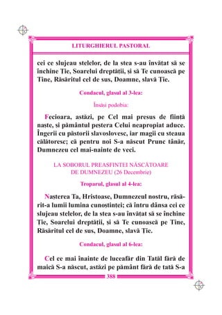 C M
Y K




                  LITURGHIERUL PASTORAL

      cei ce slujeau stelelor, de la stea s-au `nv]at s se
      `nchine }ie, Soarelui drept]ii, [i s Te cunoasc pe
      Tine, Rsritul cel de sus, Doamne, slav }ie.
                     Condacul, glasul al 3-lea:

                           ~ns[i podobia:

         Fecioara, astzi, pe Cel mai presus de fiin]
      na[te, [i pmântul pe[tera Celui neapropiat aduce.
      ~ngerii cu pstorii slavoslovesc, iar magii cu steaua
      cltoresc; c pentru noi S-a nscut Prunc tânr,
      Dumnezeu cel mai-nainte de veci.

            LA SOBORUL PREASFINTEI N|SC|TOARE
                 DE DUMNEZEU (26 Decembrie)

                      Troparul, glasul al 4-lea:

         Na[terea Ta, Hristoase, Dumnezeul nostru, rs-
      rit-a lumii lumina cuno[tin]ei; c `ntru dânsa cei ce
      slujeau stelelor, de la stea s-au `nv]at s se `nchine
      }ie, Soarelui drept]ii, [i s Te cunoasc pe Tine,
      Rsritul cel de sus, Doamne, slav }ie.
                     Condacul, glasul al 6-lea:

        Cel ce mai `nainte de luceafr din Tatl fr de
      maic S-a nscut, astzi pe pmânt fr de tat S-a
                                 388
                                                                C M
                                                                Y K
 