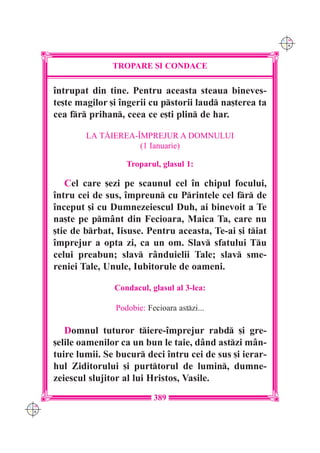 C M
                                                               Y K




                    TROPARE {I CONDACE

      `ntrupat din tine. Pentru aceasta steaua bineves-
      te[te magilor [i `ngerii cu pstorii laud na[terea ta
      cea fr prihan, ceea ce e[ti plin de har.

              LA T|IEREA-~MPREJUR A DOMNULUI
                          (1 Ianuarie)

                        Troparul, glasul 1:

         Cel care [ezi pe scaunul cel `n chipul focului,
      `ntru cei de sus, `mpreun cu Printele cel fr de
      `nceput [i cu Dumnezeiescul Duh, ai binevoit a Te
      na[te pe pmânt din Fecioara, Maica Ta, care nu
      [tie de brbat, Iisuse. Pentru aceasta, Te-ai [i tiat
      `mprejur a opta zi, ca un om. Slav sfatului Tu
      celui preabun; slav rânduielii Tale; slav sme-
      reniei Tale, Unule, Iubitorule de oameni.

                     Condacul, glasul al 3-lea:

                     Podobie: Fecioara astzi...

         Domnul tuturor tiere-`mprejur rabd [i gre-
      [elile oamenilor ca un bun le taie, dând astzi mân-
      tuire lumii. Se bucur deci `ntru cei de sus [i ierar-
      hul Ziditorului [i purttorul de lumin, dumne-
      zeiescul slujitor al lui Hristos, Vasile.
                                389
C M
Y K
 
