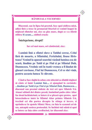 C M
                                                                                Y K




                        R+NDUIALA VECERNIEI

          Diaconul, sau `n lipsa lui preotul, face apoi cdirea mic,
      adic fr a trece `n pronaosul bisericii [i venind `napoi `n
      mijlocul sfintelor u[i, zice cu glas mare, dup ce s-a sfâr[it
      stihira {i acum..., cdind cruci[:

         ~n]elepciune, drep]i!

                   Iar cel mai mare, ori cântre]ul, zice:

         Lumin lin a sfintei slave a Tatlui ceresc, Celui
      fr de moarte, a Sf=ntului, Fericitului, Iisuse Hris-
      toase! Venind la apusul soarelui vzând lumina cea de
      sear, ludm pe Tatl [i pe Fiul [i pe Sfântul Duh,
      Dumnezeu. Vrednic e[ti `n toat vremea a fi ludat de
      glasuri cuvioase, Fiul lui Dumnezeu, Cel ce dai via],
      pentru aceasta lumea Te slve[te.

           Când se face slujb `n sobor, este obiceiul ca sfin]i]ii slujitori
      s cânte ei `n[i[i Lumin lin..., [i ajung=nd la cuvintele:
      ...ludm pe Tatl [i pe Fiul [i pe Sfântul Duh, Dumnezeu...,
      diaconul sau preotul cde[te de trei ori spre Sfintele U[i.
      Atunci ultimii doi dintre preo]i, `naint=nd pu]in ctre Altar
      fac dou `nchinciuni, se `ntorc [i se pleac spre protos, apoi
      `ntorc=ndu-se intr `n Sf=ntul Altar printre Sfintele U[i,
      trec=nd cei din partea dreapta `n st=nga [i invers, [i
      oprindu-se `n spatele Sfintei Mese, cu fa]a la scaunul cel de
      sus, a[teapt sosirea protosului. Se `nchin to]i odat [i apoi
      se `ntorc cu fa]a ctre credincio[i, iar diaconul zice:
                                        39
C M
Y K
 