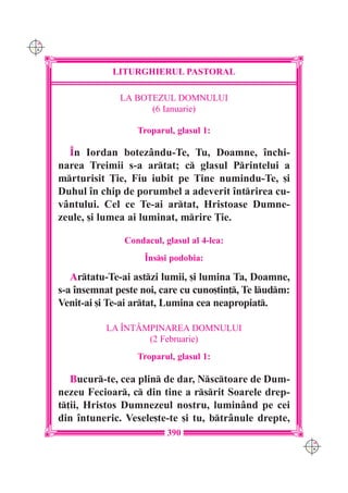 C M
Y K




                  LITURGHIERUL PASTORAL

                    LA BOTEZUL DOMNULUI
                          (6 Ianuarie)

                        Troparul, glasul 1:

        ~n Iordan botezându-Te, Tu, Doamne, `nchi-
      narea Treimii s-a artat; c glasul Printelui a
      mrturisit }ie, Fiu iubit pe Tine numindu-Te, [i
      Duhul `n chip de porumbel a adeverit `ntrirea cu-
      vântului. Cel ce Te-ai artat, Hristoase Dumne-
      zeule, [i lumea ai luminat, mrire }ie.

                     Condacul, glasul al 4-lea:
                          ~ns[i podobia:

         Artatu-Te-ai astzi lumii, [i lumina Ta, Doamne,
      s-a `nsemnat peste noi, care cu cuno[tin], Te ludm:
      Venit-ai [i Te-ai artat, Lumina cea neapropiat.

                 LA ~NTÂMPINAREA DOMNULUI
                         (2 Februarie)
                        Troparul, glasul 1:

         Bucur-te, cea plin de dar, Nsctoare de Dum-
      nezeu Fecioar, c din tine a rsrit Soarele drep-
      t]ii, Hristos Dumnezeul nostru, luminând pe cei
      din `ntuneric. Vesele[te-te [i tu, btrânule drepte,
                                390
                                                               C M
                                                               Y K
 