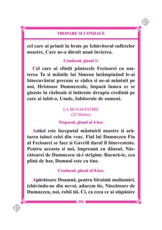 C M
                                                               Y K




                    TROPARE {I CONDACE

      cel care ai primit `n bra]e pe Izbvitorul sufletelor
      noastre, Care ne-a druit nou `nvierea.
                        Condacul, glasul 1:
         Cel care ai sfin]it pântecele Fecioarei cu na[-
      terea Ta [i mâinile lui Simeon `ntâmpinând le-ai
      binecuvântat precum se cdea [i ne-ai mântuit pe
      noi, Hristoase Dumnezeule, `mpac lumea ce se
      gse[te `n rzboaie [i `ntre[te dreapta credin] pe
      care ai iubit-o, Unule, Iubitorule de oameni.

                        LA BUNAVESTIRE
                           (25 Martie)
                     Troparul, glasul al 4-lea:

         Astzi este `nceputul mântuirii noastre [i ar-
      tarea tainei celei din veac. Fiul lui Dumnezeu Fiu
      al Fecioarei se face [i Gavriil darul `l bineveste[te.
      Pentru aceasta [i noi, `mpreun cu dânsul, Ns-
      ctoarei de Dumnezeu s-i strigm: Bucur-te, cea
      plin de har, Domnul este cu tine.
                     Condacul, glasul al 8-lea:

         Aprtoare Doamn, pentru biruin] mul]umiri,
      izbvindu-ne din nevoi, aducem ]ie, Nsctoare de
      Dumnezeu, noi, robii ti. Ci, ca ceea ce ai stpânire
                                391
C M
Y K
 