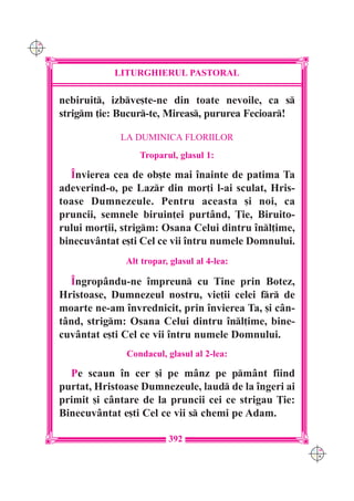 C M
Y K




                  LITURGHIERUL PASTORAL

      nebiruit, izbve[te-ne din toate nevoile, ca s
      strigm ]ie: Bucur-te, Mireas, pururea Fecioar!

                   LA DUMINICA FLORIILOR
                       Troparul, glasul 1:

        ~nvierea cea de ob[te mai `nainte de patima Ta
      adeverind-o, pe Lazr din mor]i l-ai sculat, Hris-
      toase Dumnezeule. Pentru aceasta [i noi, ca
      pruncii, semnele biruin]ei purtând, }ie, Biruito-
      rului mor]ii, strigm: Osana Celui dintru `nl]ime,
      binecuvântat e[ti Cel ce vii `ntru numele Domnului.
                    Alt tropar, glasul al 4-lea:

        ~ngropându-ne `mpreun cu Tine prin Botez,
      Hristoase, Dumnezeul nostru, vie]ii celei fr de
      moarte ne-am `nvrednicit, prin `nvierea Ta, [i cân-
      tând, strigm: Osana Celui dintru `nl]ime, bine-
      cuvântat e[ti Cel ce vii `ntru numele Domnului.
                    Condacul, glasul al 2-lea:

        Pe scaun `n cer [i pe mânz pe pmânt fiind
      purtat, Hristoase Dumnezeule, laud de la `ngeri ai
      primit [i cântare de la pruncii cei ce strigau }ie:
      Binecuvântat e[ti Cel ce vii s chemi pe Adam.

                               392
                                                            C M
                                                            Y K
 