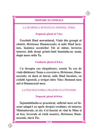 C M
                                                             Y K




                    TROPARE {I CONDACE

           LA DUMINICA SFÂNTULUI APOSTOL TOMA

                     Troparul, glasul al 7-lea:

         Pecetluit fiind mormântul, Via] din groap ai
      rsrit, Hristoase Dumnezeule; [i u[ile fiind `ncu-
      iate, `naintea ucenicilor Ti ai sttut, `nvierea
      tuturor, duh drept printr-`n[ii `nnoindu-ne nou,
      dup mare mila Ta.

                    Condacul, glasul al 8-lea:

         Cu dreapta cea s=rguitoare, coasta Ta cea de
      via] dttoare Toma a cercetat-o, Hristoase, Dum-
      nezeule; c dac ai intrat, u[ile fiind `ncuiate, cu
      ceilal]i Apostoli, a strigat ctre Tine: Domnul meu
      e[ti [i Dumnezeul meu.

          LA ~NJUM|T|}IREA PRAZNICULUI ~NVIERII

                     Troparul, glasul al 8-lea:

         ~njumt]indu-se praznicul, sufletul meu cel `n-
      setat adap-l cu apele dreptei credin]e; c tuturor,
      Mântuitorule, ai zis: Cel `nsetat s vin la Mine [i
      s bea. Izvorule al vie]ii noastre, Hristoase Dum-
      nezeule, slav }ie.
                                393
C M
Y K
 