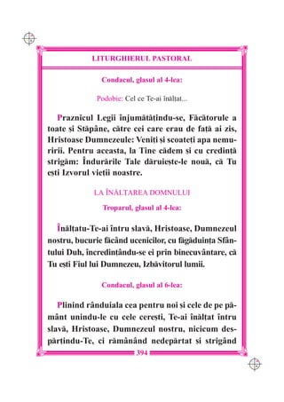 C M
Y K




                  LITURGHIERUL PASTORAL

                     Condacul, glasul al 4-lea:

                    Podobie: Cel ce Te-ai `nl]at...

         Praznicul Legii `njumt]indu-se, Fctorule a
      toate [i Stpâne, ctre cei care erau de fa] ai zis,
      Hristoase Dumnezeule: Veni]i [i scoate]i apa nemu-
      ririi. Pentru aceasta, la Tine cdem [i cu credin]
      strigm: ~ndurrile Tale druie[te-le nou, c Tu
      e[ti Izvorul vie]ii noastre.

                   LA ~N|L}AREA DOMNULUI

                      Troparul, glasul al 4-lea:

         ~nl]atu-Te-ai `ntru slav, Hristoase, Dumnezeul
      nostru, bucurie fcând ucenicilor, cu fgduin]a Sfân-
      tului Duh, `ncredin]ându-se ei prin binecuvântare, c
      Tu e[ti Fiul lui Dumnezeu, Izbvitorul lumii.

                     Condacul, glasul al 6-lea:

         Plinind rânduiala cea pentru noi [i cele de pe p-
      mânt unindu-le cu cele cere[ti, Te-ai `nl]at `ntru
      slav, Hristoase, Dumnezeul nostru, nicicum des-
      pr]indu-Te, ci rmânând nedeprtat [i strigând
                                  394
                                                               C M
                                                               Y K
 