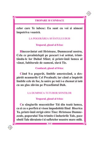 C M
                                                                 Y K




                     TROPARE {I CONDACE

      celor care Te iubesc: Eu sunt cu voi [i nimeni
      `mpotriva voastr.
                LA POGORÂREA SFÂNTULUI DUH

                      Troparul, glasul al 8-lea:

         Binecuvântat e[ti Hristoase, Dumnezeul nostru,
      Cela ce prea`n]elep]i pe pescari i-ai artat, trimi-
      ]ându-le lor Duhul Sfânt; [i printr-`n[ii lumea ai
      vânat, Iubitorule de oameni, slav }ie.
                      Condacul, glasul al 8-lea:

         Când S-a pogorât, limbile amestecând, a des-
      pr]it neamurile Cel Prea`nalt; iar când a `mpr]it
      limbile cele de foc, la unire pe to]i i-a chemat [i iat
      cu un glas slvim pe Preasfântul Duh.

               LA DUMINICA TUTUROR SFIN}ILOR

                      Troparul, glasul al 4-lea:

         Cu sângiurile mucenicilor Ti din toat lumea,
      ca [i cu o porfir [i vison `mpodobit fiind Biserica
      Ta, printr-`n[ii strig ctre Tine: Hristoase Dumne-
      zeule, poporului Tu trimite-i `ndurrile Tale, pace
      ob[tii Tale druie[te-i [i sufletelor noastre mare mil.
                                 395
C M
Y K
 