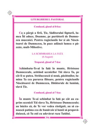 C M
Y K




                  LITURGHIERUL PASTORAL

                     Condacul, glasul al 8-lea:

         Ca o pârg a firii, }ie, Sditorului fpturii, lu-
      mea ~]i aduce, Doamne, pe purttorii de Dumne-
      zeu mucenici. Pentru rugciunile lor [i ale Nsc-
      toarei de Dumnezeu, `n pace adânc lumea o p-
      ze[te, mult-Milostive.

                    LA SCHIMBAREA LA FA}|
                           (6 August)

                      Troparul, glasul al 7-lea:

         Schimbatu-Te-ai la fa] `n munte, Hristoase
      Dumnezeule, artând ucenicilor Ti slava Ta, pe
      cât li se putea. Strluceasc [i nou, pcto[ilor, lu-
      mina Ta cea pururea fiitoare, pentru rugciunile
      Nsctoarei de Dumnezeu, Dttorule de lumin,
      slav }ie.
                     Condacul, glasul al 7-lea:

        ~n munte Te-ai schimbat la fa] pe cât au cu-
      prins ucenicii Ti slava Ta, Hristoase Dumnezeule;
      au `n]eles c, de Te vor vedea rstignit, au s cu-
      noasc patima cea de bunvoie [i lumii s propov-
      duiasc, c Tu e[ti cu adevrat raza Tatlui.
                                 396
                                                                C M
                                                                Y K
 