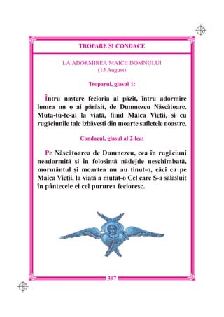 C M
                                                                 Y K




                     TROPARE {I CONDACE

               LA ADORMIREA MAICII DOMNULUI
                         (15 August)

                         Troparul, glasul 1:

        ~ntru na[tere fecioria ai pzit, `ntru adormire
      lumea nu o ai prsit, de Dumnezeu Nsctoare.
      Muta-tu-te-ai la via], fiind Maica Vie]ii, [i cu
      rugciunile tale izbve[ti din moarte sufletele noastre.

                      Condacul, glasul al 2-lea:

         Pe Nsctoarea de Dumnezeu, cea `n rugciuni
      neadormit [i `n folosin] ndejde neschimbat,
      mormântul [i moartea nu au ]inut-o, cci ca pe
      Maica Vie]ii, la via] a mutat-o Cel care S-a sl[luit
      `n pântecele ei cel pururea fecioresc.




                                 397
C M
Y K
 
