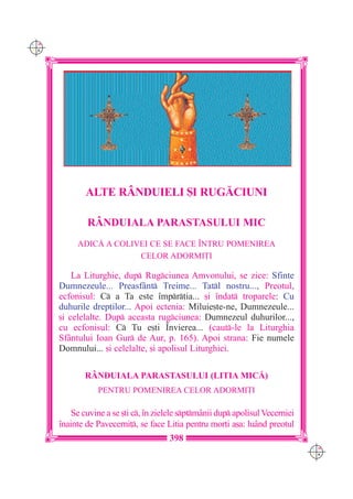 C M
Y K




              ALTE R+NDUIELI {I RUG|CIUNI

              RÂNDUIALA PARASTASULUI MIC
           ADIC| A COLIVEI CE SE FACE ~NTRU POMENIREA
                        CELOR ADORMI}I

          La Liturghie, dup Rugciunea Amvonului, se zice: Sfinte
      Dumnezeule... Preasf=nt Treime... Tatl nostru..., Preotul,
      ecfonisul: C a Ta este `mpr]ia... [i `ndat troparele: Cu
      duhurile drep]ilor... Apoi ectenia: Miluie[te-ne, Dumnezeule...
      [i celelalte. Dup aceasta rugciunea: Dumnezeul duhurilor...,
      cu ecfonisul: C Tu e[ti ~nvierea... (caut-le la Liturghia
      Sf=ntului Ioan Gur de Aur, p. 165). Apoi strana: Fie numele
      Domnului... [i celelalte, [i apolisul Liturghiei.

             R+NDUIALA PARASTASULUI (LITIA MIC|)
                 PENTRU POMENIREA CELOR ADORMI}I

          Se cuvine a se [ti c, `n zielele sptm=nii dup apolisul Vecerniei
      `nainte de Pavecerni], se face Litia pentru mor]i a[a: lu=nd preotul
                                       398
                                                                                 C M
                                                                                 Y K
 