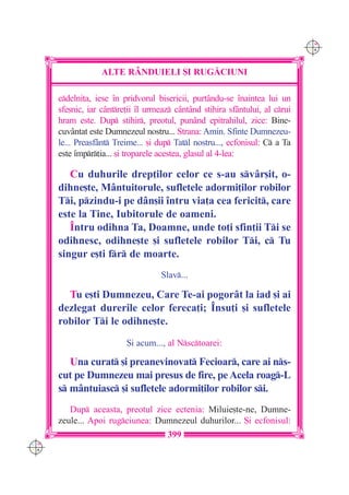 C M
                                                                               Y K




                   ALTE R+NDUIELI {I RUG|CIUNI

      cdelni]a, iese `n pridvorul bisericii, purt=ndu-se `naintea lui un
      sfe[nic, iar c=ntre]ii `l urmeaz c=nt=nd stihira sf=ntului, al crui
      hram este. Dup stihir, preotul, pun=nd epitrahilul, zice: Bine-
      cuv=ntat este Dumnezeul nostru... Strana: Amin. Sfinte Dumnezeu-
      le... Preasf=nt Treime... [i dup Tatl nostru..., ecfonisul: C a Ta
      este `mpr]ia... [i troparele acestea, glasul al 4-lea:

         Cu duhurile drep]ilor celor ce s-au sv=r[it, o-
      dihne[te, M=ntuitorule, sufletele adormi]ilor robilor
      Ti, pzindu-i pe d=n[ii `ntru via]a cea fericit, care
      este la Tine, Iubitorule de oameni.
         ~ntru odihna Ta, Doamne, unde to]i sfin]ii Ti se
      odihnesc, odihne[te [i sufletele robilor Ti, c Tu
      singur e[ti fr de moarte.
                                    Slav...

        Tu e[ti Dumnezeu, Care Te-ai pogor=t la iad [i ai
      dezlegat durerile celor fereca]i; ~nsu]i [i sufletele
      robilor Ti le odihne[te.
                          {i acum..., al Nsctoarei:

         Una curat [i preanevinovat Fecioar, care ai ns-
      cut pe Dumnezeu mai presus de fire, pe Acela roag-L
      s m=ntuiasc [i sufletele adormi]ilor robilor si.
         Dup aceasta, preotul zice ectenia: Miluie[te-ne, Dumne-
      zeule... Apoi rugciunea: Dumnezeul duhurilor... {i ecfonisul:
                                      399
C M
Y K
 