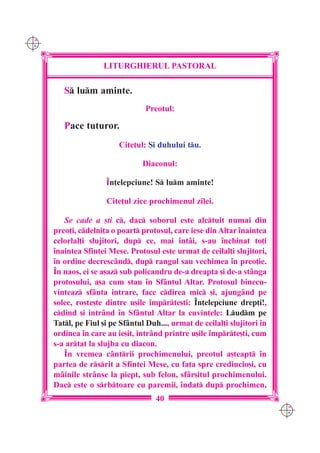 C M
Y K




                     LITURGHIERUL PASTORAL

         S lum aminte.
                                  Preotul:

         Pace tuturor.
                          Cite]ul: {i duhului tu.

                                  Diaconul:

                      ~n]elepciune! S lum aminte!

                      Cite]ul zice prochimenul zilei.

         Se cade a [ti c, dac soborul este alctuit numai din
      preo]i, cdelni]a o poart protosul, care iese din Altar `naintea
      celorlal]i slujitori, dup ce, mai `nt=i, s-au `nchinat to]i
      `naintea Sfintei Mese. Protosul este urmat de ceilal]i slujitori,
      `n ordine decresc=nd, dup rangul sau vechimea `n preo]ie.
      ~n naos, ei se a[az sub policandru de-a dreapta [i de-a st=nga
      protosului, a[a cum stau `n Sf=ntul Altar. Protosul binecu-
      vinteaz sf=nta intrare, face cdirea mic [i, ajung=nd pe
      solee, roste[te dintre u[ile `mprte[ti: ~n]elepciune drep]i!,
      cdind [i intr=nd `n Sf=ntul Altar la cuvintele: Ludm pe
      Tatl, pe Fiul [i pe Sf=ntul Duh..., urmat de ceilal]i slujitori `n
      ordinea `n care au ie[it, intr=nd printre u[ile `mprte[ti, cum
      s-a artat la slujba cu diacon.
         ~n vremea cântrii prochimenului, preotul a[teapt `n
      partea de rsrit a Sfintei Mese, cu fa]a spre credincio[i, cu
      mâinile strânse la piept, sub felon, sfâr[itul prochimenului.
      Dac este o srbtoare cu paremii, `ndat dup prochimen,
                                      40
                                                                            C M
                                                                            Y K
 