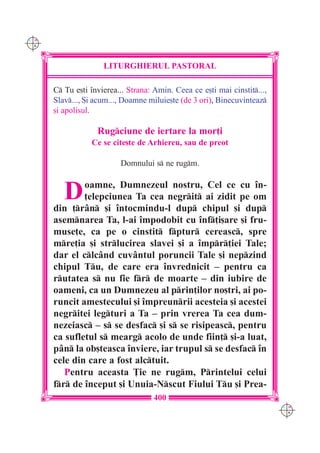 C M
Y K




                     LITURGHIERUL PASTORAL

      C Tu e[ti `nvierea... Strana: Amin. Ceea ce e[ti mai cinstit...,
      Slav..., {i acum..., Doamne miluie[te (de 3 ori), Binecuvinteaz
      [i apolisul.

                   Rugciune de iertare la mor]i
                 Ce se cite[te de Arhiereu, sau de preot

                          Domnului s ne rugm.


         D    oamne, Dumnezeul nostru, Cel ce cu `n-
              ]elepciunea Ta cea negrit ai zidit pe om
      din ]r=n [i `ntocmindu-l dup chipul [i dup
      asemnarea Ta, l-ai `mpodobit cu `nf]i[are [i fru-
      muse]e, ca pe o cinstit fptur cereasc, spre
      mre]ia [i strlucirea slavei [i a `mpr]iei Tale;
      dar el clc=nd cuv=ntul poruncii Tale [i nepzind
      chipul Tu, de care era `nvrednicit – pentru ca
      rutatea s nu fie fr de moarte – din iubire de
      oameni, ca un Dumnezeu al prin]ilor no[tri, ai po-
      runcit amestecului [i `mpreunrii acesteia [i acestei
      negritei legturi a Ta – prin vrerea Ta cea dum-
      nezeiasc – s se desfac [i s se risipeasc, pentru
      ca sufletul s mearg acolo de unde fiin] [i-a luat,
      p=n la ob[teasca `nviere, iar trupul s se desfac `n
      cele din care a fost alctuit.
         Pentru aceasta }ie ne rugm, Printelui celui
      fr de `nceput [i Unuia-Nscut Fiului Tu [i Prea-
                                     400
                                                                           C M
                                                                           Y K
 