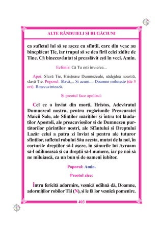 C M
                                                                         Y K




                 ALTE R+NDUIELI {I RUG|CIUNI

      ca sufletul lui s se a[eze cu sfin]ii, care din veac au
      bineplcut }ie, iar trupul s se dea firii celei zidite de
      Tine. C binecuv=ntat [i preaslvit e[ti `n veci. Amin.
                       Ecfonis: C Tu e[ti `nvierea...

          Apoi: Slav }ie, Hristoase Dumnezeule, ndejdea noastr,
      slav }ie. Poporul: Slav..., {i acum..., Doamne miluie[te (de 3
      ori). Binecuvinteaz.

                          {i preotul face apolisul:

          Cel ce a `nviat din mor]i, Hristos, Adevratul
      Dumnezeul nostru, pentru rugciunile Preacuratei
      Maicii Sale, ale Sfin]ilor mri]ilor [i `ntru tot luda-
      ]ilor Apostoli, ale preacuvio[ilor [i de Dumnezeu pur-
      ttorilor prin]ilor no[tri, ale Sf=ntului [i Dreptului
      Lazr celui a patra zi `nviat [i pentru ale tuturor
      sfin]ilor, sufletul robului Su acesta, mutat de la noi, `n
      corturile drep]ilor s-l a[eze, `n s=nurile lui Avraam
      s-l odihneasc [i cu drep]ii s-l numere, iar pe noi s
      ne miluiasc, ca un bun [i de oameni iubitor.
                             Poporul: Amin.

                               Preotul zice:

        ~ntru fericit adormire, ve[nic odihn d, Doamne,
      adormi]ilor robilor Ti (N), [i le f lor ve[nic pomenire.

                                    403
C M
Y K
 
