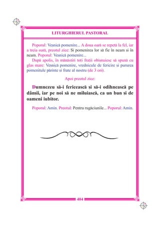 C M
Y K




                     LITURGHIERUL PASTORAL

          Poporul: Ve[nic pomenire... A doua oar se repet la fel, iar
      a treia oar, preotul zice: {i pomenirea lor s fie `n neam [i `n
      neam. Poporul: Ve[nic pomenire...
          Dup apolis, `n mnstiri to]i fra]ii obi[nuiesc s spun cu
      glas mare: Ve[nic pomenire, vrednicule de fericire [i pururea
      pomenitule printe [i frate al nostru (de 3 ori).

                             Apoi preotul zice:

        Dumnezeu s-i fericeasc [i s-i odihneasc pe
      d=n[ii, iar pe noi s ne miluiasc, ca un bun [i de
      oameni iubitor.
         Poporul: Amin. Preotul: Pentru rugciunile... Poporul: Amin.




                                     404
                                                                           C M
                                                                           Y K
 