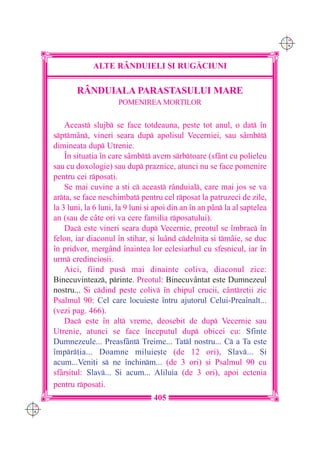 C M
                                                                                 Y K




                   ALTE R+NDUIELI {I RUG|CIUNI

             RÂNDUIALA PARASTASULUI MARE
                           POMENIREA MOR}ILOR


          Aceast slujb se face totdeauna, peste tot anul, o dat `n
      sptmân, vineri seara dup apolisul Vecerniei, sau sâmbt
      diminea]a dup Utrenie.
          ~n situa]ia `n care sâmbt avem srbtoare (sfânt cu polieleu
      sau cu doxologie) sau dup praznice, atunci nu se face pomenire
      pentru cei rposa]i.
          Se mai cuvine a [ti c aceast rânduial, care mai jos se va
      arta, se face neschimbat pentru cel rposat la patruzeci de zile,
      la 3 luni, la 6 luni, la 9 luni [i apoi din an `n an pân la al [aptelea
      an (sau de câte ori va cere familia rposatului).
          Dac este vineri seara dup Vecernie, preotul se `mbrac `n
      felon, iar diaconul `n stihar, [i luând cdelni]a [i tmâie, se duc
      `n pridvor, mergând `naintea lor eclesiarhul cu sfe[nicul, iar `n
      urm credincio[ii.
          Aici, fiind pus mai dinainte coliva, diaconul zice:
      Binecuvinteaz, printe. Preotul: Binecuvântat este Dumnezeul
      nostru... {i cdind peste coliv `n chipul crucii, cântre]ii zic
      Psalmul 90: Cel care locuie[te `ntru ajutorul Celui-Prea`nalt...
      (vezi pag. 466).
          Dac este `n alt vreme, deosebit de dup Vecernie sau
      Utrenie, atunci se face `nceputul dup obicei cu: Sfinte
      Dumnezeule... Preasfânt Treime... Tatl nostru... C a Ta este
      `mpr]ia... Doamne miluie[te (de 12 ori), Slav... {i
      acum...Veni]i s ne `nchinm... (de 3 ori) [i Psalmul 90 cu
      sf=r[itul: Slav... {i acum... Aliluia (de 3 ori), apoi ectenia
      pentru rposa]i.
                                       405
C M
Y K
 