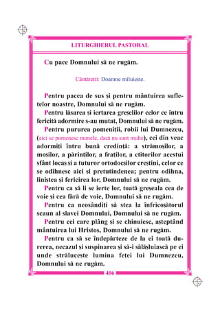 C M
Y K




                   LITURGHIERUL PASTORAL

        Cu pace Domnului s ne rugm.

                     Cântre]ii: Doamne miluie[te.

         Pentru pacea de sus [i pentru mântuirea sufle-
      telor noastre, Domnului s ne rugm.
         Pentru lsarea [i iertarea gre[elilor celor ce `ntru
      fericit adormire s-au mutat, Domnului s ne rugm.
         Pentru pururea pomeni]ii, robii lui Dumnezeu,
      (aici se pomenesc numele, dac nu sunt multe), cei din veac
      adormi]i `ntru bun credin]: a strmo[ilor, a
      mo[ilor, a prin]ilor, a fra]ilor, a ctitorilor acestui
      sfânt loca[ [i a tuturor ortodoc[ilor cre[tini, celor ce
      se odihnesc aici [i pretutindenea; pentru odihna,
      lini[tea [i fericirea lor, Domnului s ne rugm.
         Pentru ca s li se ierte lor, toat gre[eala cea de
      voie [i cea fr de voie, Domnului s ne rugm.
         Pentru ca neosândi]i s stea la `nfrico[torul
      scaun al slavei Domnului, Domnului s ne rugm.
         Pentru cei care plâng [i se chinuiesc, a[teptând
      mântuirea lui Hristos, Domnului s ne rugm.
         Pentru ca s se `ndeprteze de la ei toat du-
      rerea, necazul [i suspinarea [i s-i sl[luiasc pe ei
      unde strluce[te lumina fe]ei lui Dumnezeu,
      Domnului s ne rugm.
                                 406
                                                                    C M
                                                                    Y K
 