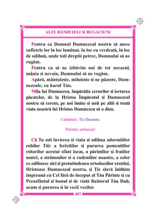 C M
                                                                 Y K




                ALTE R+NDUIELI {I RUG|CIUNI

         Pentru ca Domnul Dumnezeul nostru s a[eze
      sufletele lor `n loc luminat, `n loc cu verdea], `n loc
      de odihn, unde to]i drep]ii petrec, Domnului s ne
      rugm.
         Pentru ca s ne izbvim noi de tot necazul,
      mânia [i nevoia, Domnului s ne rugm.
         Apr, mântuie[te, miluie[te [i ne pze[te, Dum-
      nezeule, cu harul Tu.
         Mila lui Dumnezeu, `mpr]ia cerurilor [i iertarea
      pcatelor, de la Hristos ~mpratul [i Dumnezeul
      nostru s cerem, pe noi `n[ine [i unii pe al]ii [i toat
      via]a noastr lui Hristos Dumnezeu s o dm.

                        Cântre]ii: }ie Doamne.

                           Preotul, ecfonisul:

         C Tu e[ti `nvierea [i via]a [i odihna adormi]ilor
      robilor Ti: a ferici]ilor [i pururea pomeni]ilor
      ctitorilor acestui sfânt loca[, a prin]ilor [i fra]ilor
      no[tri, a strmo[ilor [i a rudeniilor noastre, a celor
      ce odihnesc aici [i pretutindenea ortodoc[ilor cre[tini,
      Hristoase Dumnezeul nostru, [i }ie slav `nl]m
      `mpreun cu Cel fr de `nceput al Tu Printe [i cu
      Preasfântul [i bunul [i de via] fctorul Tu Duh,
      acum [i pururea [i `n vecii vecilor.
                                407
C M
Y K
 