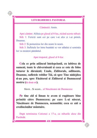 C M
Y K




                      LITURGHIERUL PASTORAL

                              Cântre]ii: Amin.

          Apoi cântm: Aliluia pe glasul al 8-lea, zicând aceste stihuri:
          Stih 1: Ferici]i sunt cei pe care i-ai ales [i i-ai primit,
      Doamne.
          Stih 2: {i pomenirea lor din neam `n neam.
          Stih 3: Sufletele lor `ntru bunt]i se vor sl[lui [i semin]ia
      lor va mo[teni pmântul.

                        Apoi troparul, glasul al 8-lea:

         Cela ce prin adâncul `n]elepciunii, cu iubirea de
      oameni, toate le chivernise[ti [i ceea ce este de folos
      tuturor le druie[ti; Unule, Ziditorule, odihne[te,
      Doamne, sufletele robilor Ti, c spre Tine ndejdea
      [i-au pus, spre Fctorul [i Ziditorul [i Dumnezeul
      nostru (de dou ori).

              Slav... {i acum... al Nsctoarei de Dumnezeu:

         Pe tine zid [i liman te avem [i rugtoare bine
      primit ctre Dumnezeu; pe care L-ai nscut,
      Nsctoare de Dumnezeu, nenuntit; ceea ce e[ti a
      credincio[ilor mântuire.

         Dup terminarea Catismei a 17-a, cu stihurile alese din
      Panihid:
                                     408
                                                                             C M
                                                                             Y K
 