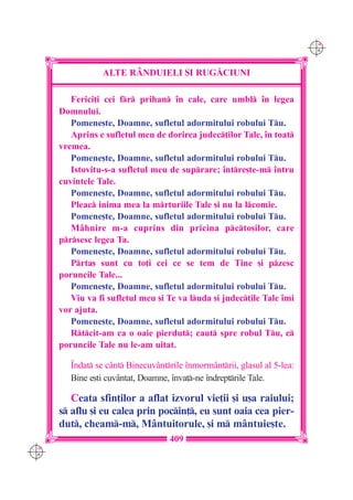 C M
                                                                           Y K




                  ALTE R+NDUIELI {I RUG|CIUNI

         Ferici]i cei fr prihan `n cale, care umbl `n legea
      Domnului.
         Pomene[te, Doamne, sufletul adormitului robului Tu.
         Aprins e sufletul meu de dorirea judec]ilor Tale, `n toat
      vremea.
         Pomene[te, Doamne, sufletul adormitului robului Tu.
         Istovitu-s-a sufletul meu de suprare; `ntre[te-m `ntru
      cuvintele Tale.
         Pomene[te, Doamne, sufletul adormitului robului Tu.
         Pleac inima mea la mrturiile Tale [i nu la lcomie.
         Pomene[te, Doamne, sufletul adormitului robului Tu.
         M=hnire m-a cuprins din pricina pcto[ilor, care
      prsesc legea Ta.
         Pomene[te, Doamne, sufletul adormitului robului Tu.
         Prta[ sunt cu to]i cei ce se tem de Tine [i pzesc
      poruncile Tale...
         Pomene[te, Doamne, sufletul adormitului robului Tu.
         Viu va fi sufletul meu [i Te va luda [i judec]ile Tale `mi
      vor ajuta.
         Pomene[te, Doamne, sufletul adormitului robului Tu.
         Rtcit-am ca o oaie pierdut; caut spre robul Tu, c
      poruncile Tale nu le-am uitat.

         ~ndat se c=nt Binecuv=ntrile `nmorm=ntrii, glasul al 5-lea:
         Bine e[ti cuvântat, Doamne, `nva]-ne `ndreptrile Tale.

         Ceata sfin]ilor a aflat izvorul vie]ii [i u[a raiului;
      s aflu [i eu calea prin pocin], eu sunt oaia cea pier-
      dut, cheam-m, Mântuitorule, [i m mântuie[te.
                                    409
C M
Y K
 