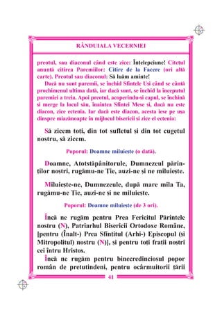 C M
                                                                        Y K




                      R+NDUIALA VECERNIEI

      preotul, sau diaconul când este zice: ~n]elepciune! Cite]ul
      anun] citirea Paremiilor: Citire de la Facere (ori alt
      carte). Preotul sau diaconul: S lum aminte!
         Dac nu sunt paremii, se `nchid Sfintele U[i când se cânt
      prochimenul ultima dat, iar dac sunt, se `nchid la `nceputul
      paremiei a treia. Apoi preotul, acoperindu-[i capul, se `nchin
      [i merge la locul su, `naintea Sfintei Mese [i, dac nu este
      diacon, zice ectenia. Iar dac este diacon, acesta iese pe u[a
      dinspre miaznoapte `n mijlocul bisericii [i zice el ectenia:

        S zicem to]i, din tot sufletul [i din tot cugetul
      nostru, s zicem.
                  Poporul: Doamne miluie[te (o dat).

         Doamne, Atotstpânitorule, Dumnezeul prin-
      ]ilor no[tri, rugmu-ne }ie, auzi-ne [i ne miluie[te.
        Miluie[te-ne, Dumnezeule, dup mare mila Ta,
      rugmu-ne }ie, auzi-ne [i ne miluie[te.
                 Poporul: Doamne miluie[te (de 3 ori).

         ~nc ne rugm pentru Prea Fericitul Printele
      nostru (N), Patriarhul Bisericii Ortodoxe Române,
      [pentru (~nalt-) Prea Sfin]itul (Arhi-) Episcopul ([i
      Mitropolitul) nostru (N)], [i pentru to]i fra]ii no[tri
      cei `ntru Hristos.
         ~nc ne rugm pentru binecredinciosul popor
      rom=n de pretutindeni, pentru oc=rmuitorii ]rii
                                    41
C M
Y K
 