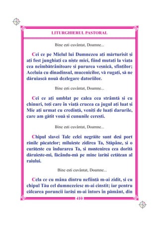 C M
Y K




                  LITURGHIERUL PASTORAL

                    Bine e[ti cuvântat, Doamne...

         Cei ce pe Mielul lui Dumnezeu a]i mrturisit [i
      a]i fost junghia]i ca ni[te miei, fiind muta]i la via]a
      cea ne`mbtrânitoare [i pururea ve[nic, sfin]ilor;
      Aceluia cu dinadinsul, mucenicilor, v ruga]i, s ne
      druiasc nou dezlegare datoriilor.
                    Bine e[ti cuvântat, Doamne...

        Cei ce a]i umblat pe calea cea strâmt [i cu
      chinuri, to]i care `n via] crucea ca jugul a]i luat [i
      Mie a]i urmat cu credin], veni]i de lua]i darurile,
      care am gtit vou [i cununile cere[ti.

                    Bine e[ti cuvântat, Doamne...

         Chipul slavei Tale celei negrite sunt de[i port
      rnile pcatelor; miluie[te zidirea Ta, Stpâne, [i o
      cur]e[te cu `ndurarea Ta, [i mo[tenirea cea dorit
      druie[te-mi, fcându-m pe mine iar[i cet]ean al
      raiului.
                      Bine e[ti cuvântat, Doamne...

         Cela ce cu mâna dintru nefiin] m-ai zidit, [i cu
      chipul Tu cel dumnezeiesc m-ai cinstit; iar pentru
      clcarea poruncii iar[i m-ai `ntors `n pmânt, din
                                 410
                                                                C M
                                                                Y K
 