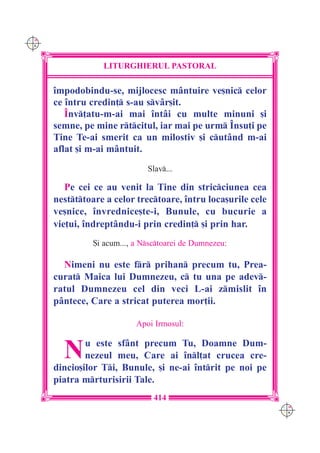 C M
Y K




                  LITURGHIERUL PASTORAL

      `mpodobindu-se, mijlocesc m=ntuire ve[nic celor
      ce `ntru credin] s-au svâr[it.
         ~nv]atu-m-ai mai `ntâi cu multe minuni [i
      semne, pe mine rtcitul, iar mai pe urm ~nsu]i pe
      Tine Te-ai smerit ca un milostiv [i cutând m-ai
      aflat [i m-ai mântuit.
                               Slav...

         Pe cei ce au venit la Tine din stricciunea cea
      nestttoare a celor trectoare, `ntru loca[urile cele
      ve[nice, `nvrednice[te-i, Bunule, cu bucurie a
      vie]ui, `ndreptându-i prin credin] [i prin har.
                {i acum..., a Nsctoarei de Dumnezeu:

        Nimeni nu este fr prihan precum tu, Prea-
      curat Maica lui Dumnezeu, c tu una pe adev-
      ratul Dumnezeu cel din veci L-ai zmislit `n
      pântece, Care a stricat puterea mor]ii.

                            Apoi Irmosul:


        N     u este sfânt precum Tu, Doamne Dum-
              nezeul meu, Care ai `nl]at crucea cre-
      dincio[ilor Ti, Bunule, [i ne-ai `ntrit pe noi pe
      piatra mrturisirii Tale.
                                 414
                                                               C M
                                                               Y K
 