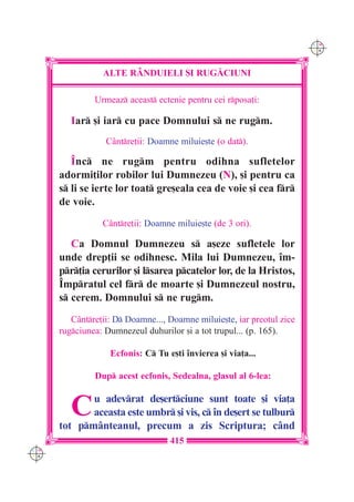 C M
                                                                        Y K




                 ALTE R+NDUIELI {I RUG|CIUNI

               Urmeaz aceast ectenie pentru cei rposa]i:

         Iar [i iar cu pace Domnului s ne rugm.
                  Cântre]ii: Doamne miluie[te (o dat).

         ~nc ne rugm pentru odihna sufletelor
      adormi]ilor robilor lui Dumnezeu (N), [i pentru ca
      s li se ierte lor toat gre[eala cea de voie [i cea fr
      de voie.
                 Cântre]ii: Doamne miluie[te (de 3 ori).

         Ca Domnul Dumnezeu s a[eze sufletele lor
      unde drep]ii se odihnesc. Mila lui Dumnezeu, `m-
      pr]ia cerurilor [i lsarea pcatelor lor, de la Hristos,
      ~mpratul cel fr de moarte [i Dumnezeul nostru,
      s cerem. Domnului s ne rugm.
         Cântre]ii: D Doamne..., Doamne miluie[te, iar preotul zice
      rugciunea: Dumnezeul duhurilor [i a tot trupul... (p. 165).

                   Ecfonis: C Tu e[ti `nvierea [i via]a...

               Dup acest ecfonis, Sedealna, glasul al 6-lea:


         C   u adevrat de[ertciune sunt toate [i via]a
             aceasta este umbr [i vis, c `n de[ert se tulbur
      tot pmânteanul, precum a zis Scriptura; când
                                   415
C M
Y K
 