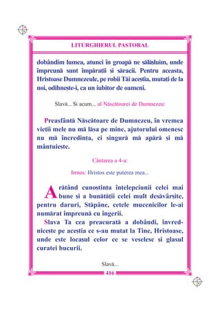 C M
Y K




                   LITURGHIERUL PASTORAL

      dobândim lumea, atunci `n groap ne sl[luim, unde
      `mpreun sunt `mpra]ii [i sracii. Pentru aceasta,
      Hristoase Dumnezeule, pe robii Ti ace[tia, muta]i de la
      noi, odihne[te-i, ca un iubitor de oameni.

            Slav... {i acum... al Nsctoarei de Dumnezeu:

         Preasfânt Nsctoare de Dumnezeu, `n vremea
      vie]ii mele nu m lsa pe mine, ajutorului omenesc
      nu m `ncredin]a, ci singur m apr [i m
      mântuie[te.

                            Cântarea a 4-a:

                   Irmos: Hristos este puterea mea...



        A     rtând cuno[tin]a `n]elepciunii celei mai
              bune [i a bunt]ii celei mult desvâr[ite,
      pentru daruri, Stpâne, cetele mucenicilor le-ai
      numrat `mpreun cu `ngerii.
         Slava Ta cea preacurat a dobândi, `nvred-
      nice[te pe ace[tia ce s-au mutat la Tine, Hristoase,
      unde este loca[ul celor ce se veselesc [i glasul
      curatei bucurii.

                                Slav...
                                  416
                                                                 C M
                                                                 Y K
 