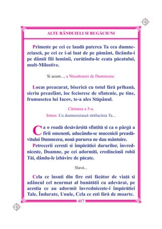C M
                                                                Y K




                ALTE R+NDUIELI {I RUG|CIUNI


         Prime[te pe cei ce laud puterea Ta cea dumne-
      zeiasc, pe cei ce i-ai luat de pe pmânt, fcându-i
      pe dân[ii fiii luminii, cur]indu-le cea]a pcatului,
      mult-Milostive.

                {i acum..., a Nsctoarei de Dumnezeu:

         Loca[ preacurat, biseric cu totul fr prihan,
      sicriu preasfânt, loc fecioresc de sfin]enie, pe tine,
      frumuse]ea lui Iacov, te-a ales Stpânul.
                           Cântarea a 5-a.
               Irmos: Cu dumnezeiasc strlucirea Ta...



        C      a o road desvâr[it sfin]it [i ca o pârg a
               firii omene[ti, aducându-se mucenicii preasl-
      vitului Dumnezeu, nou pururea ne dau mântuire.
         Petrecerii cere[ti [i `mpr]iei darurilor, `nvred-
      nice[te, Doamne, pe cei adormi]i, credincio[ii robii
      Ti, dându-le izbvire de pcate.
                               Slav...

        Cela ce `nsu]i din fire e[ti fctor de via] [i
      adâncul cel neurmat al bunt]ii cu adevrat, pe
      ace[tia ce au adormit `nvrednice[te-i `mpr]iei
      Tale, ~ndurate, Unule, Cela ce e[ti fr de moarte.
                                 417
C M
Y K
 