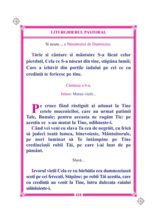 C M
Y K




                   LITURGHIERUL PASTORAL

                {i acum..., a Nsctoarei de Dumnezeu:

         Trie [i cântare [i mântuire S-a fcut celor
      pierdu]i, Cela ce S-a nscut din tine, stpâna lumii;
      Care a izbvit din por]ile iadului pe cei ce cu
      credin] te fericesc pe tine.

                            Cântarea a 6-a.

                         Irmos: Marea vie]ii...



        P    e cruce fiind rstignit ai adunat la Tine
             cetele mucenicilor, care au urmat patimii
      Tale, Bunule; pentru aceasta ne rugm }ie: pe
      ace[tia ce s-au mutat la Tine, odihne[te-i.
         Când vei veni cu slava Ta cea de negrit, cu fric
      s judeci toat lumea, binevoie[te, Mântuitorule,
      pe nori luminat s Te `ntâmpine pe Tine
      credincio[ii robii Ti, pe care i-ai luat de pe
      pmânt.
                                Slav...

         Izvorul vie]ii Cela ce cu brb]ia cea dumnezeiasc
      sco]i pe cei fereca]i, Stpâne; pe robii Ti ace[tia, care
      cu credin] au venit la Tine, `ntru dulcea]a raiului
      sl[luie[te-i.
                                  418
                                                                   C M
                                                                   Y K
 