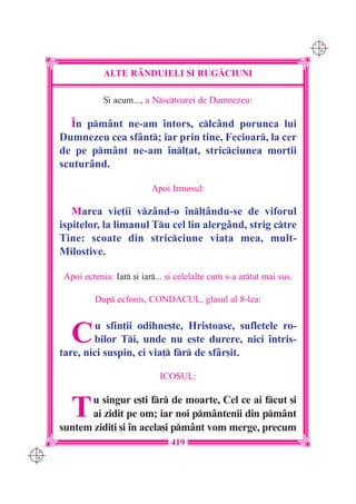 C M
                                                                            Y K




                  ALTE R+NDUIELI {I RUG|CIUNI

                  {i acum..., a Nsctoarei de Dumnezeu:

        ~n pmânt ne-am `ntors, clcând porunca lui
      Dumnezeu cea sfânt; iar prin tine, Fecioar, la cer
      de pe pmânt ne-am `nl]at, stricciunea mor]ii
      scuturând.

                                Apoi Irmosul:

         Marea vie]ii vzând-o `nl]ându-se de viforul
      ispitelor, la limanul Tu cel lin alergând, strig ctre
      Tine: scoate din stricciune via]a mea, mult-
      Milostive.

       Apoi ectenia: Iar [i iar... [i celelalte cum s-a artat mai sus.

               Dup ecfonis, CONDACUL, glasul al 8-lea:



         C    u sfin]ii odihne[te, Hristoase, sufletele ro-
              bilor Ti, unde nu este durere, nici `ntris-
      tare, nici suspin, ci via] fr de sfâr[it.

                                  ICOSUL:



         T  u singur e[ti fr de moarte, Cel ce ai fcut [i
            ai zidit pe om; iar noi pmântenii din pmânt
      suntem zidi]i [i `n acela[i pmânt vom merge, precum
                                     419
C M
Y K
 