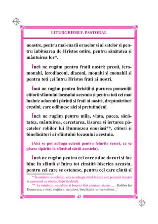 C M
Y K




                         LITURGHIERUL PASTORAL


      noastre, pentru mai-marii ora[elor [i ai satelor [i pen-
      tru iubitoarea de Hristos o[tire, pentru sntatea [i
      mântuirea lor*.
        ~nc ne rugm pentru fra]ii no[tri: preo]i, iero-
      monahi, ierodiaconi, diaconi, monahi [i monahii [i
      pentru to]i cei `ntru Hristos fra]i ai no[tri.
         ~nc ne rugm pentru ferici]ii [i pururea pomeni]ii
      ctitorii sfântului loca[ului acestuia [i pentru to]i cei mai
      `nainte adormi]i prin]i [i fra]i ai no[tri, dreptmritori
      cre[tini, care odihnesc aici [i pretutindeni.
         ~nc ne rugm pentru mila, via]a, pacea, sn-
      tatea, mântuirea, cercetarea, lsarea [i iertarea p-
      catelor robilor lui Dumnezeu enoria[i**, ctitori [i
      binefctori ai sfântului loca[ului acestuia.
         (Aici se pot aduga ectenii pentru felurite cereri, ce se
      gsesc tiprite la sfâr[itul cr]ii acesteia).

        ~nc ne rugm pentru cei care aduc daruri [i fac
      bine `n sfânt [i `ntru tot cinstit biserica aceasta,
      pentru cei care se ostenesc, pentru cei care cânt [i
          * ~n mnstiri [i schituri, aici se adaug stihul `n care este pomenit stare]ul
      [i egumenul cu ob[tea, dup r=nduial.
          ** La mnstiri, catedrale [i biserici fr enoria[i, zicem: „... Robilor lui
      Dumnezeu, ctitori, slujitori, vie]uitori, binefctori [i `nchintori...”

                                             42
                                                                                            C M
                                                                                            Y K
 