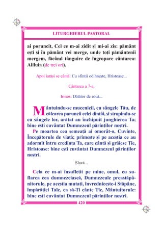 C M
Y K




                    LITURGHIERUL PASTORAL

      ai poruncit, Cel ce m-ai zidit [i mi-ai zis: pmânt
      e[ti [i `n pmânt vei merge, unde to]i pmântenii
      mergem, fcând tânguire de `ngropare cântarea:
      Aliluia (de trei ori).

          Apoi iar[i se cânt: Cu sfin]ii odihne[te, Hristoase...

                             Cântarea a 7-a.

                         Irmos: Dttor de rou...



        M       ântuindu-se mucenicii, cu sângele Tu, de
                clcarea poruncii celei dintâi, [i stropindu-se
      cu sângele lor, artat au `nchipuit junghierea Ta;
      bine e[ti cuvântat Dumnezeul prin]ilor no[tri.
        Pe moartea cea semea] ai omorât-o, Cuvinte,
      ~nceptorule de via]; prime[te [i pe ace[tia ce au
      adormit `ntru credin]a Ta, care cânt [i griesc }ie,
      Hristoase: bine e[ti cuvântat Dumnezeul prin]ilor
      no[tri.
                                  Slav...

         Cela ce m-ai `nsufle]it pe mine, omul, cu su-
      flarea cea dumnezeiasc, Dumnezeule preastpâ-
      nitorule, pe ace[tia muta]i, `nvrednice[te-i Stpâne,
      `mpr]iei Tale, ca s-}i cânte }ie, Mântuitorule:
      bine e[ti cuvântat Dumnezeul prin]ilor no[tri.
                                    420
                                                                     C M
                                                                     Y K
 