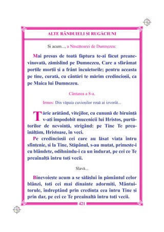 C M
                                                                Y K




                ALTE R+NDUIELI {I RUG|CIUNI

                {i acum..., a Nsctoarei de Dumnezeu:

         Mai presus de toat fptura te-ai fcut preane-
      vinovat, zmislind pe Dumnezeu, Care a sfrâmat
      por]ile mor]ii [i a frânt `ncuietorile; pentru aceasta
      pe tine, curat, cu cântri te mrim credincio[ii, ca
      pe Maica lui Dumnezeu.

                            Cântarea a 8-a.

             Irmos: Din vpaia cuvio[ilor rou ai izvorât...


        T     rie artând, vitejilor, cu cunun de biruin]
              v-a]i `mpodobit mucenicii lui Hristos, purt-
      torilor de nevoin], strigând: pe Tine Te prea-
      `nl]m, Hristoase, `n veci.
         Pe credincio[ii cei care au lsat via]a `ntru
      sfin]enie, [i la Tine, Stpânul, s-au mutat, prime[te-i
      cu blânde]e, odihnindu-i ca un `ndurat, pe cei ce Te
      prea`nal] `ntru to]i vecii.

                                Slav...

         Binevoie[te acum a se sl[lui `n pmântul celor
      blânzi, to]i cei mai dinainte adormi]i, Mântui-
      torule, `ndreptând prin credin]a cea `ntru Tine [i
      prin dar, pe cei ce Te prea`nal] `ntru to]i vecii.
                                  421
C M
Y K
 