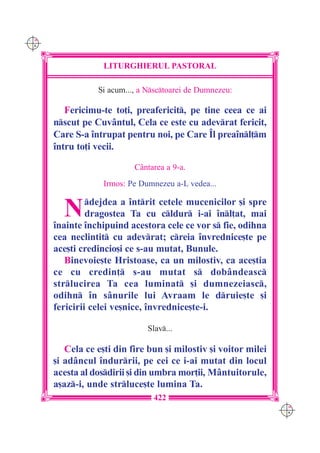 C M
Y K




                   LITURGHIERUL PASTORAL

                 {i acum..., a Nsctoarei de Dumnezeu:

         Fericimu-te to]i, preafericit, pe tine ceea ce ai
      nscut pe Cuvântul, Cela ce este cu adevrat fericit,
      Care S-a `ntrupat pentru noi, pe Care ~l prea`nl]m
      `ntru to]i vecii.

                           Cântarea a 9-a.
                   Irmos: Pe Dumnezeu a-L vedea...


        N      dejdea a `ntrit cetele mucenicilor [i spre
               dragostea Ta cu cldur i-ai `nl]at, mai
      `nainte `nchipuind acestora cele ce vor s fie, odihna
      cea neclintit cu adevrat; creia `nvrednice[te pe
      ace[ti credincio[i ce s-au mutat, Bunule.
         Binevoie[te Hristoase, ca un milostiv, ca ace[tia
      ce cu credin] s-au mutat s dobândeasc
      strlucirea Ta cea luminat [i dumnezeiasc,
      odihn `n sânurile lui Avraam le druie[te [i
      fericirii celei ve[nice, `nvrednice[te-i.

                               Slav...

         Cela ce e[ti din fire bun [i milostiv [i voitor milei
      [i adâncul `ndurrii, pe cei ce i-ai mutat din locul
      acesta al dosdirii [i din umbra mor]ii, Mântuitorule,
      a[az-i, unde strluce[te lumina Ta.
                                422
                                                                 C M
                                                                 Y K
 