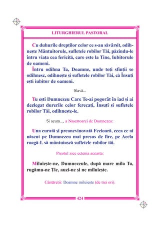 C M
Y K




                   LITURGHIERUL PASTORAL

         Cu duhurile drep]ilor celor ce s-au svâr[it, odih-
      ne[te Mântuitorule, sufletele robilor Ti, pzindu-le
      `ntru via]a cea fericit, care este la Tine, Iubitorule
      de oameni.
         ~ntru odihna Ta, Doamne, unde to]i sfin]ii se
      odihnesc, odihne[te [i sufletele robilor Ti, c ~nsu]i
      e[ti iubitor de oameni.
                                Slav...

        Tu e[ti Dumnezeu Care Te-ai pogorât `n iad [i ai
      dezlegat durerile celor fereca]i, ~nsu]i [i sufletele
      robilor Ti, odihne[te-le.
                {i acum..., a Nsctoarei de Dumnezeu:

        Una curat [i preanevinovat Fecioar, ceea ce ai
      nscut pe Dumnezeu mai presus de fire, pe Acela
      roag-L s mântuiasc sufletele robilor ti.

                      Preotul zice ectenia aceasta:

        Miluie[te-ne, Dumnezeule, dup mare mila Ta,
      rugmu-ne }ie, auzi-ne [i ne miluie[te.

               Cântre]ii: Doamne miluie[te (de trei ori).


                                  424
                                                                C M
                                                                Y K
 